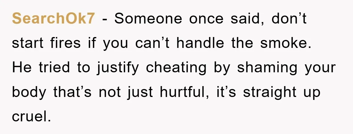 SearchOk7 − Someone once said, don’t start fires if you can’t handle the smoke. He tried to justify cheating by shaming your body that’s not just hurtful, it’s straight up...