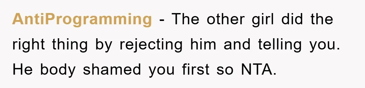 AntiProgramming − The other girl did the right thing by rejecting him and telling you. He body shamed you first so NTA.