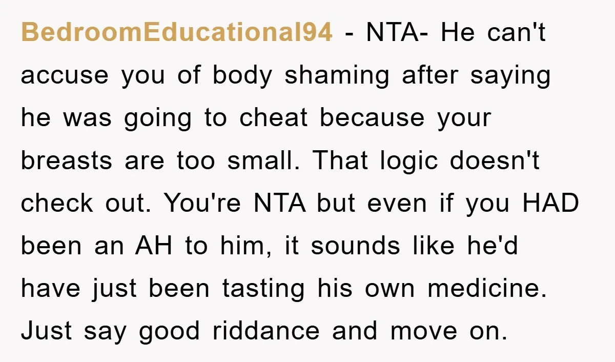BedroomEducational94 − NTA- He can't accuse you of body shaming after saying he was going to cheat because your breasts are too small. That logic doesn't check out. You're NTA...