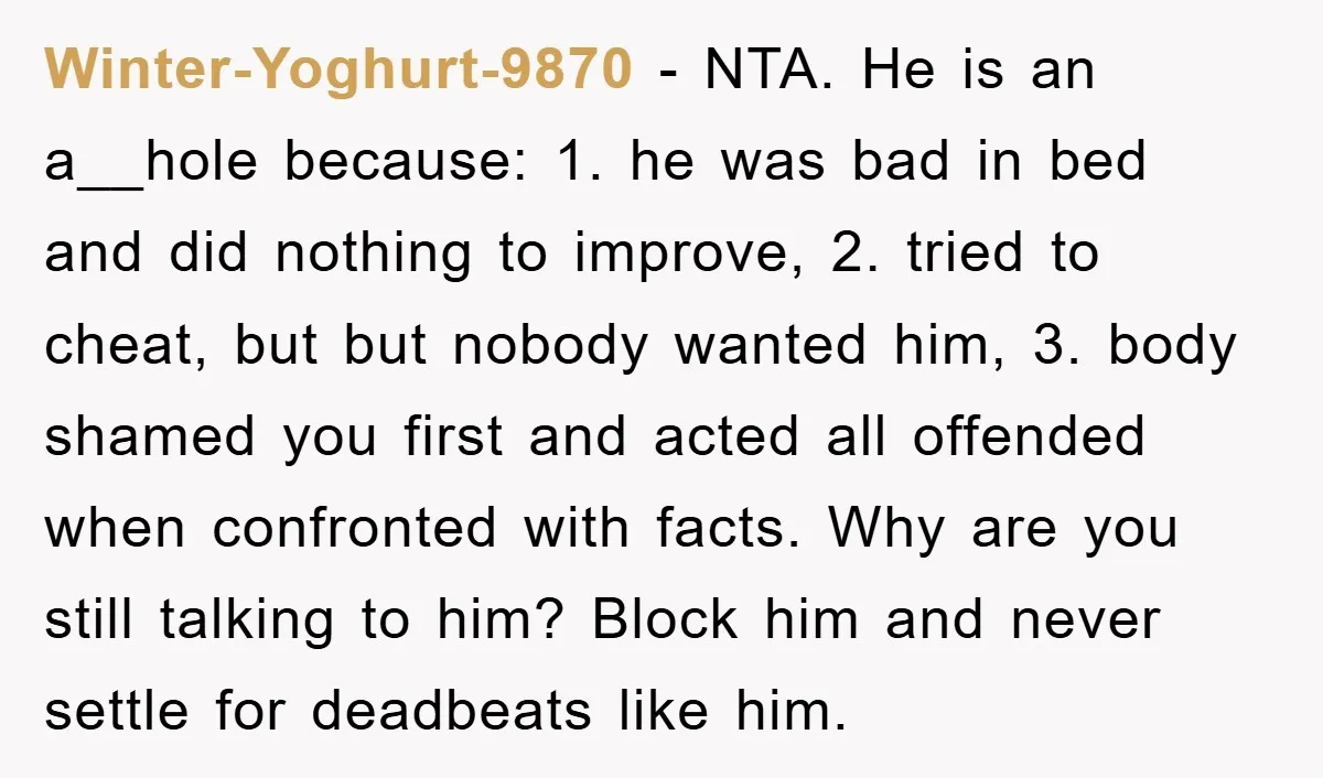Winter-Yoghurt-9870 − NTA. He is an a__hole because: 1. he was bad in bed and did nothing to improve, 2. tried to cheat, but but nobody wanted him, 3. body...
