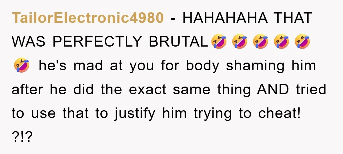 TailorElectronic4980 − HAHAHAHA THAT WAS PERFECTLY BRUTAL🤣🤣🤣🤣🤣🤣 he's mad at you for body shaming him after he did the exact same thing AND tried to use that to justify him...