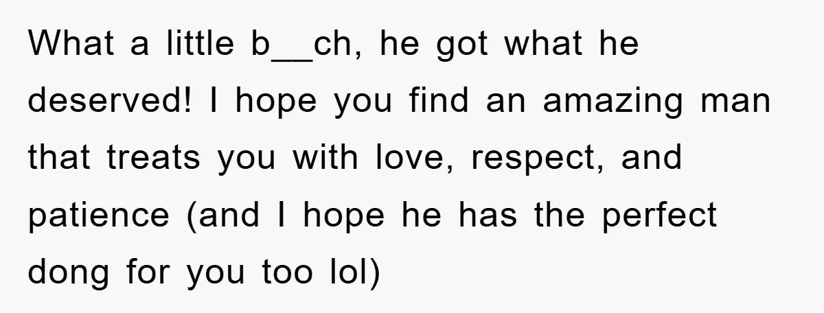 What a little b__ch, he got what he deserved! I hope you find an amazing man that treats you with love, respect, and patience (and I hope he has the...