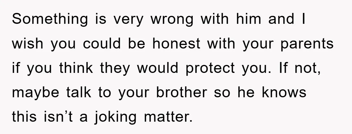 Something is very wrong with him and I wish you could be honest with your parents if you think they would protect you. If not, maybe talk to your brother...