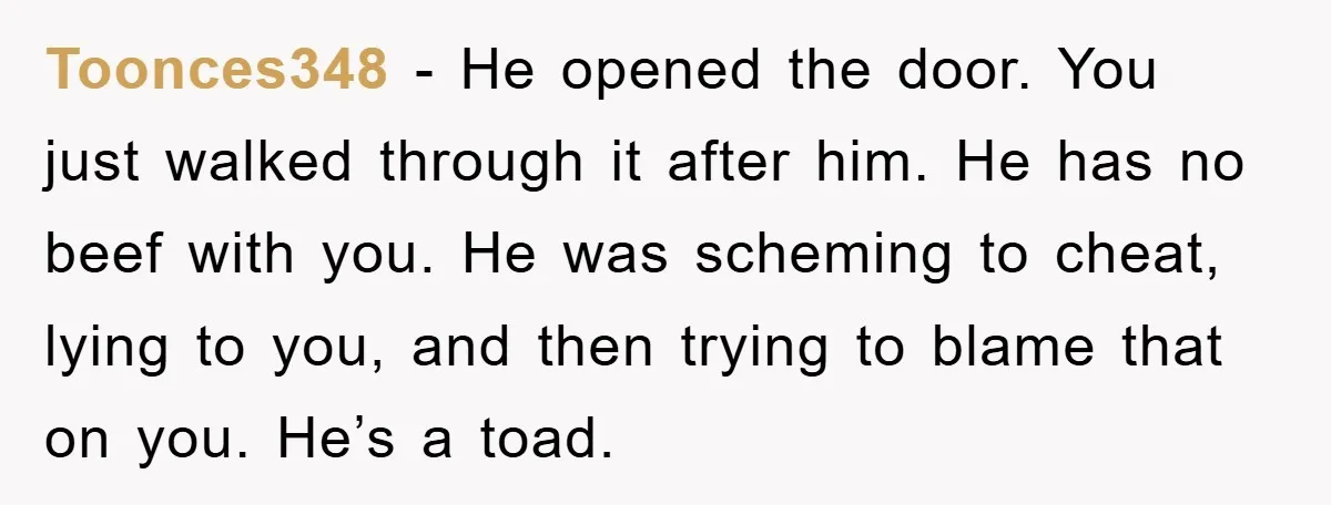 Toonces348 − He opened the door. You just walked through it after him. He has no beef with you. He was scheming to cheat, lying to you, and then trying...