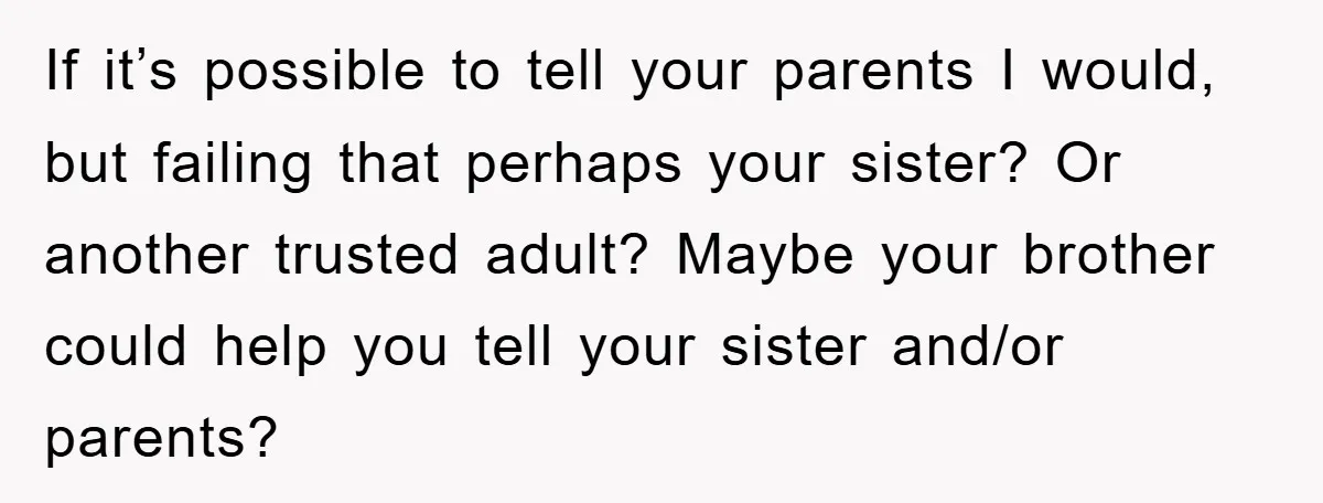 If it’s possible to tell your parents I would, but failing that perhaps your sister? Or another trusted adult? Maybe your brother could help you tell your sister and/or parents?