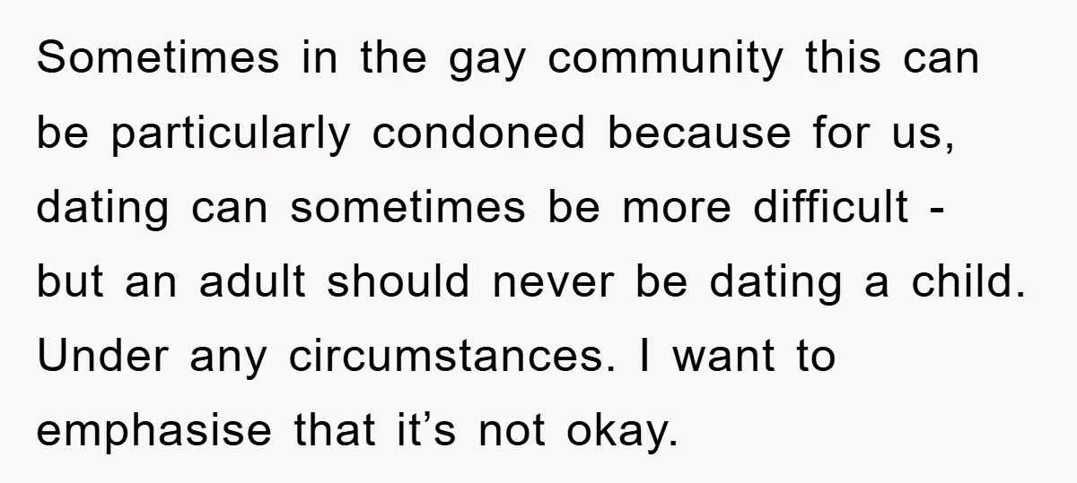 Sometimes in the gay community this can be particularly condoned because for us, dating can sometimes be more difficult - but an adult should never be dating a child. Under...