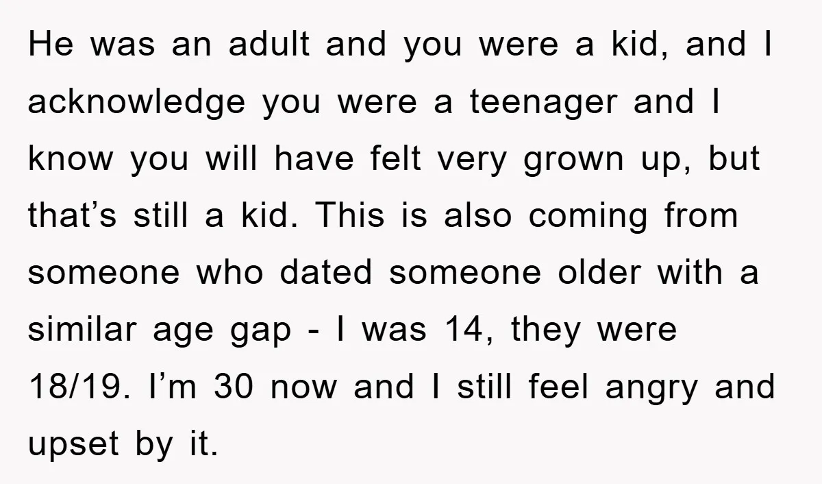 He was an adult and you were a kid, and I acknowledge you were a teenager and I know you will have felt very grown up, but that’s still a...