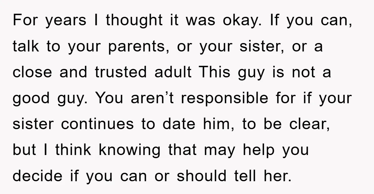For years I thought it was okay. If you can, talk to your parents, or your sister, or a close and trusted adult This guy is not a good guy....