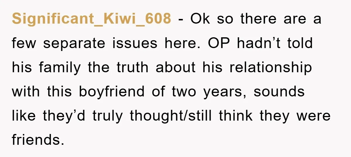 Significant_Kiwi_608 − Ok so there are a few separate issues here. OP hadn’t told his family the truth about his relationship with this boyfriend of two years, sounds like they’d...