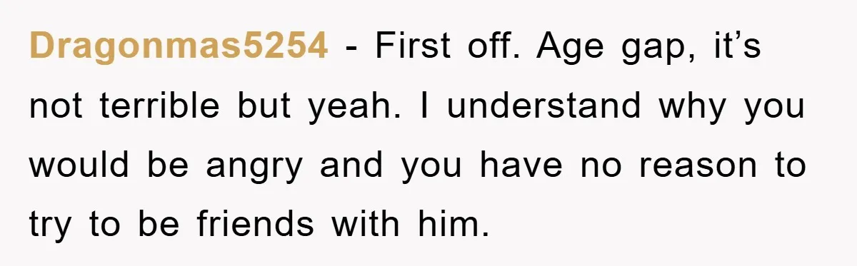 Dragonmas5254 − First off. Age gap, it’s not terrible but yeah. I understand why you would be angry and you have no reason to try to be friends with him.