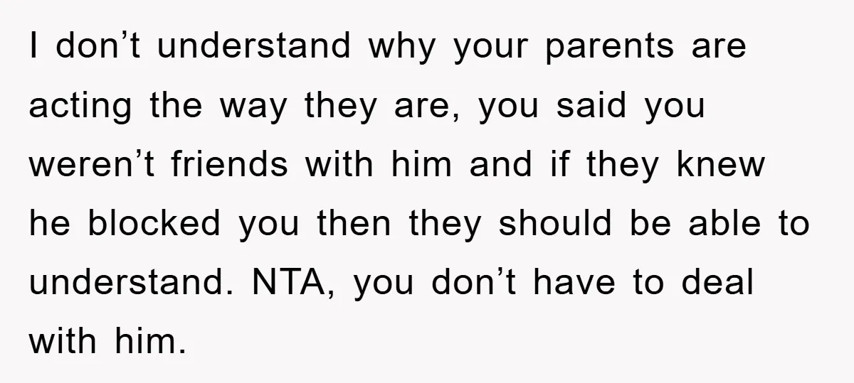 I don’t understand why your parents are acting the way they are, you said you weren’t friends with him and if they knew he blocked you then they should be...