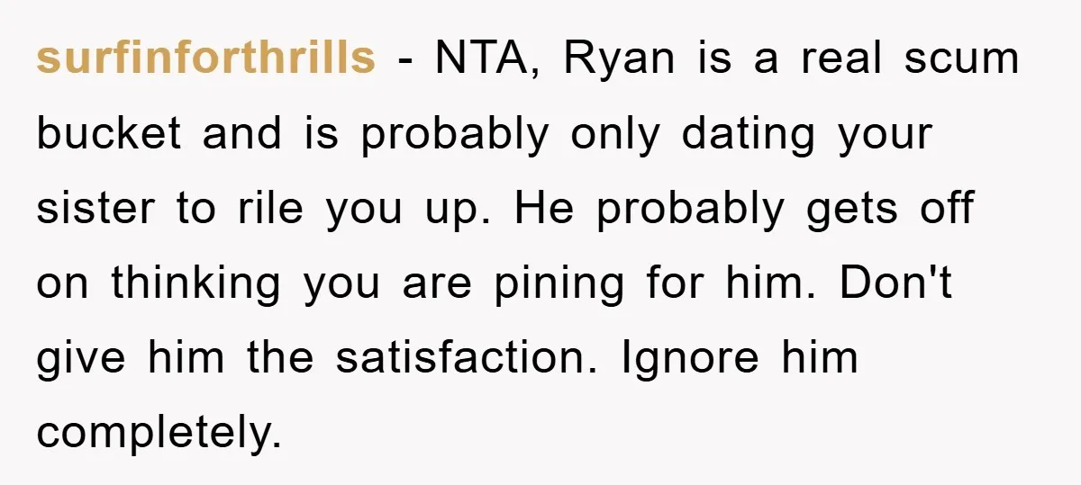 surfinforthrills − NTA, Ryan is a real scum bucket and is probably only dating your sister to rile you up. He probably gets off on thinking you are pining for...