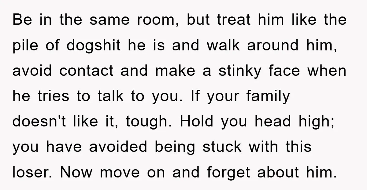 Be in the same room, but treat him like the pile of dogshit he is and walk around him, avoid contact and make a stinky face when he tries to...