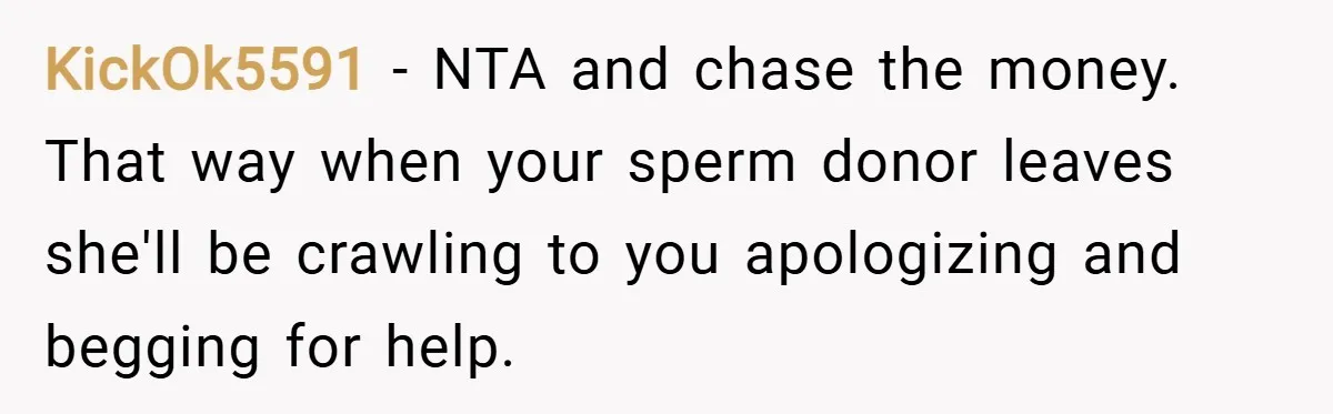 KickOk5591 − NTA and chase the money. That way when your sperm donor leaves she'll be crawling to you apologizing and begging for help.