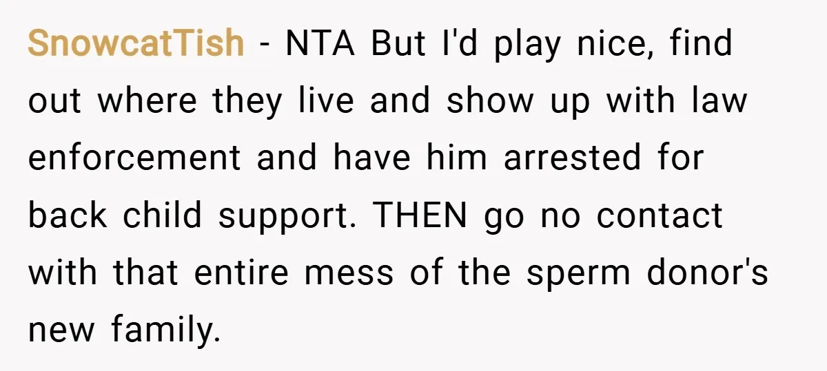 SnowcatTish − NTA But I'd play nice, find out where they live and show up with law enforcement and have him arrested for back child support. THEN go no contact...