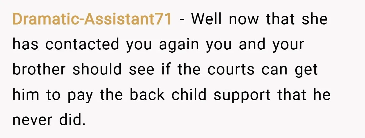 Dramatic-Assistant71 − Well now that she has contacted you again you and your brother should see if the courts can get him to pay the back child support that he...