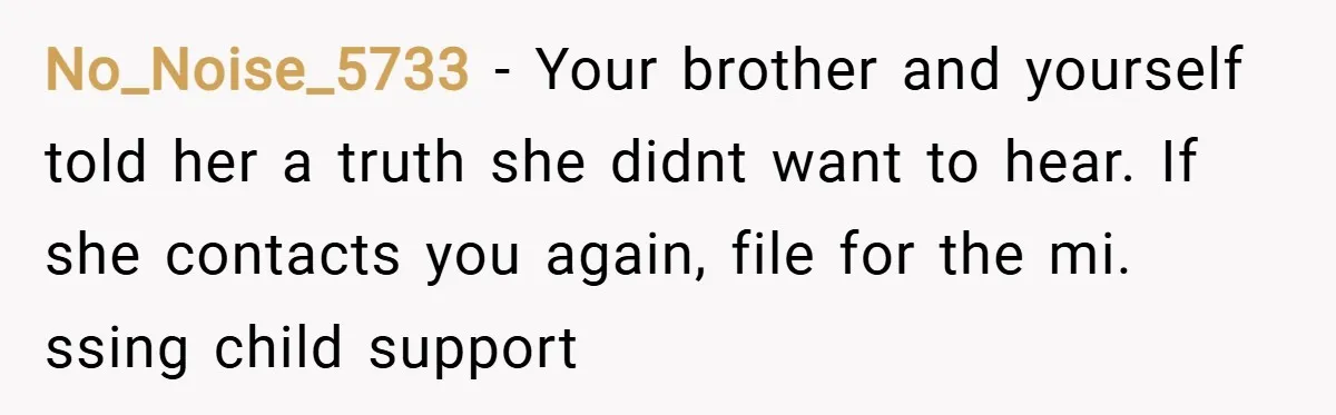 No_Noise_5733 − Your brother and yourself told her a truth she didnt want to hear. If she contacts you again, file for the mi. ssing child support
