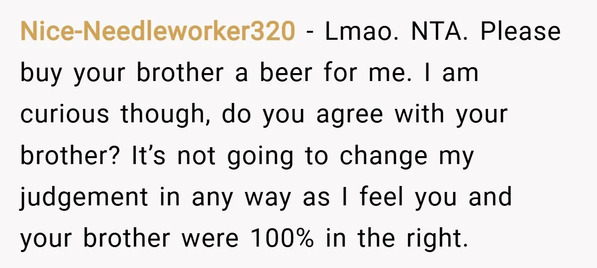 Nice-Needleworker320 − Lmao. NTA. Please buy your brother a beer for me. I am curious though, do you agree with your brother? It’s not going to change my judgement in...