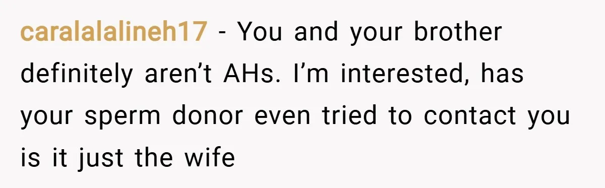 caralalalineh17 − You and your brother definitely aren’t AHs. I’m interested, has your sperm donor even tried to contact you is it just the wife