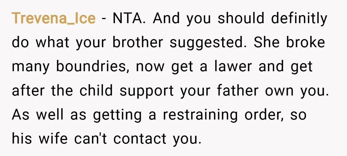 Trevena_Ice − NTA. And you should definitly do what your brother suggested. She broke many boundries, now get a lawer and get after the child support your father own you....