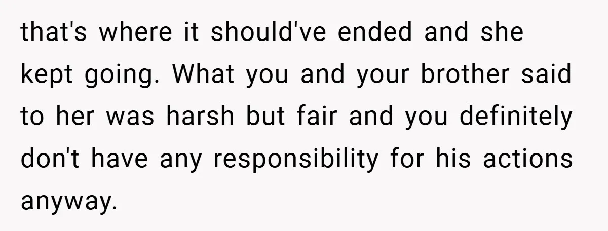 that's where it should've ended and she kept going. What you and your brother said to her was harsh but fair and you definitely don't have any responsibility for his...