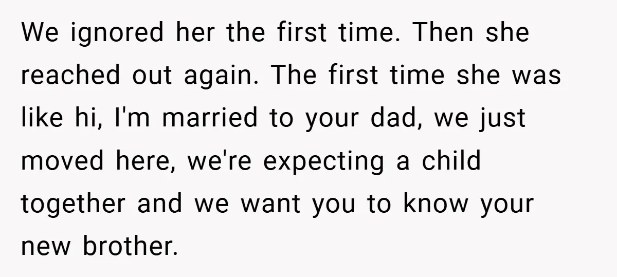 We ignored her the first time. Then she reached out again. The first time she was like hi, I'm married to your dad, we just moved here, we're expecting a...