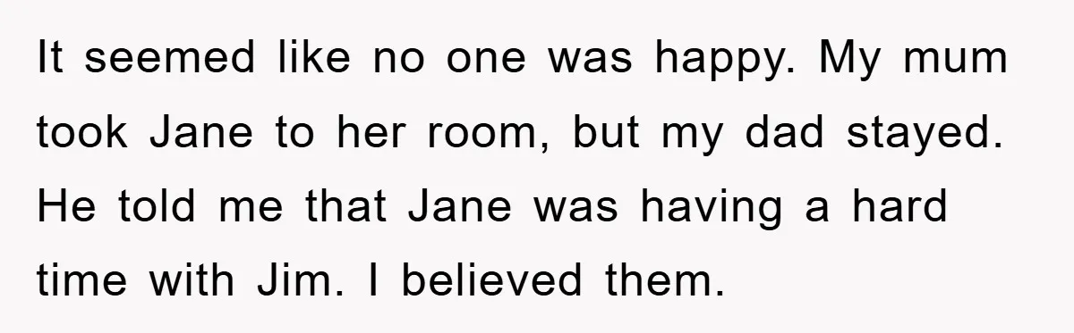 It seemed like no one was happy. My mum took Jane to her room, but my dad stayed. He told me that Jane was having a hard time with Jim....