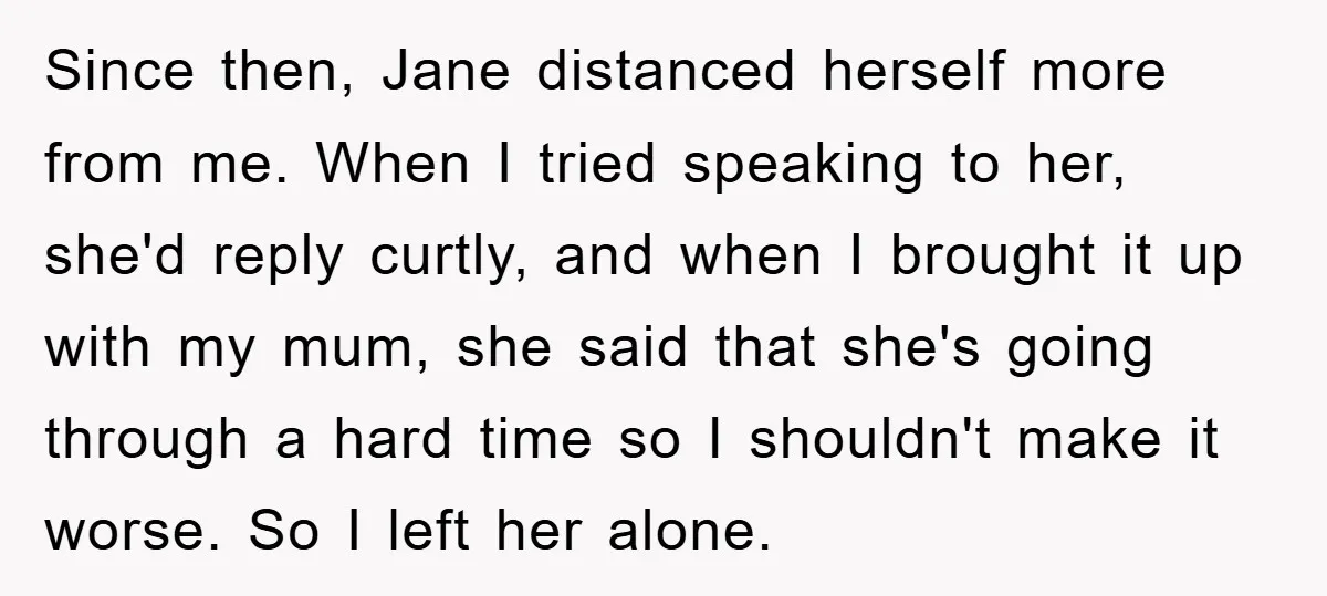 Since then, Jane distanced herself more from me. When I tried speaking to her, she'd reply curtly, and when I brought it up with my mum, she said that she's...