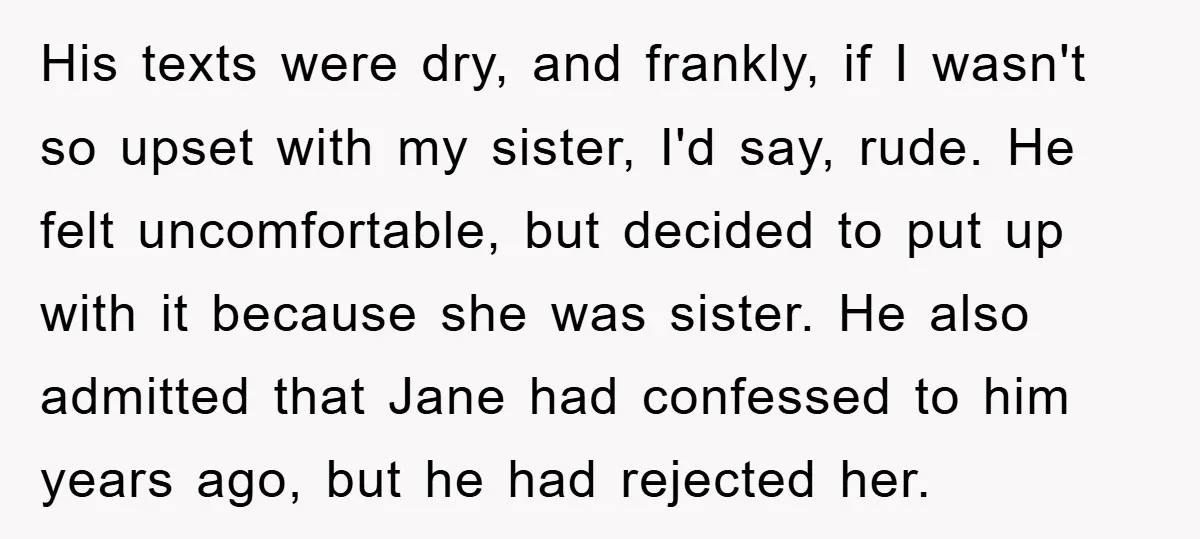 His texts were dry, and frankly, if I wasn't so upset with my sister, I'd say, rude. He felt uncomfortable, but decided to put up with it because she was...