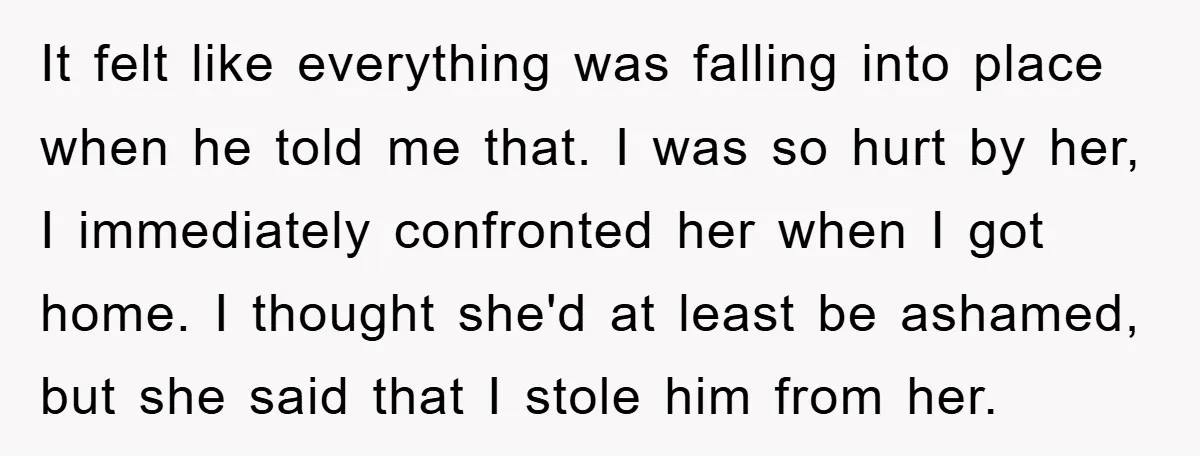 It felt like everything was falling into place when he told me that. I was so hurt by her, I immediately confronted her when I got home. I thought she'd...