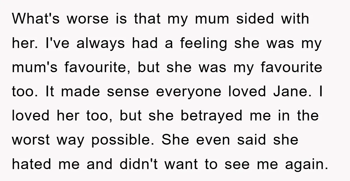 What's worse is that my mum sided with her. I've always had a feeling she was my mum's favourite, but she was my favourite too. It made sense everyone loved...
