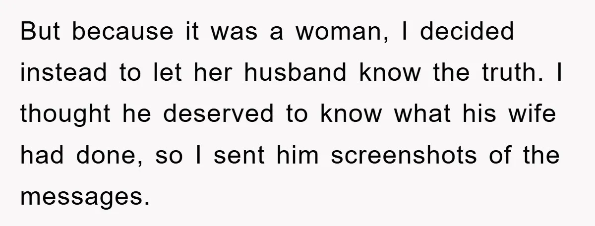 But because it was a woman, I decided instead to let her husband know the truth. I thought he deserved to know what his wife had done, so I sent...