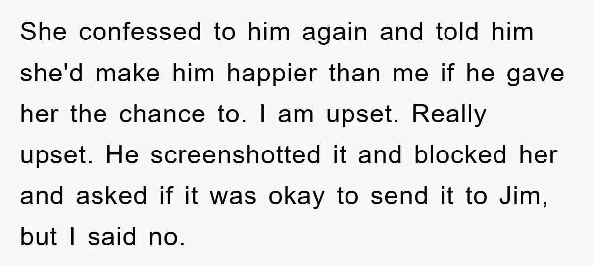 She confessed to him again and told him she'd make him happier than me if he gave her the chance to. I am upset. Really upset. He screenshotted it and...