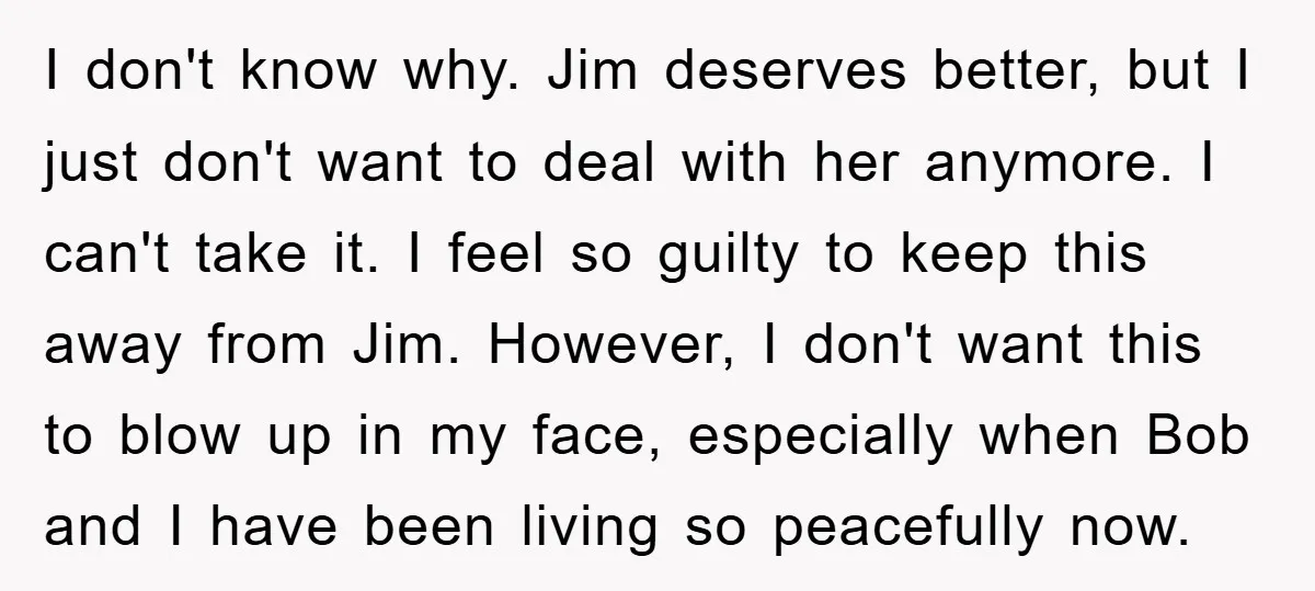 I don't know why. Jim deserves better, but I just don't want to deal with her anymore. I can't take it. I feel so guilty to keep this away from...