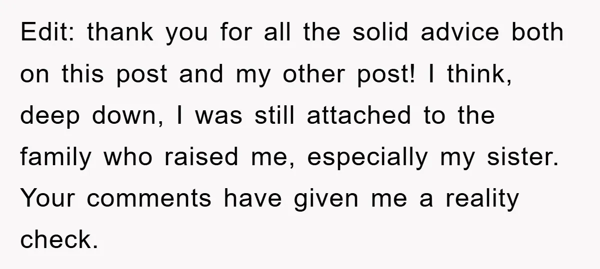 Edit: thank you for all the solid advice both on this post and my other post! I think, deep down, I was still attached to the family who raised me,...