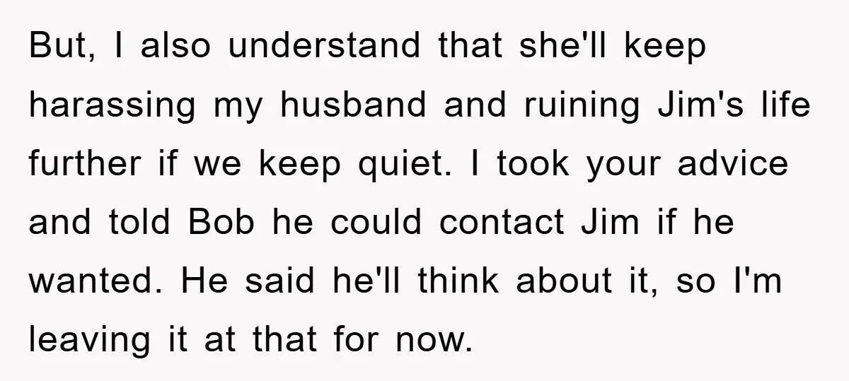 But, I also understand that she'll keep harassing my husband and ruining Jim's life further if we keep quiet. I took your advice and told Bob he could contact Jim...
