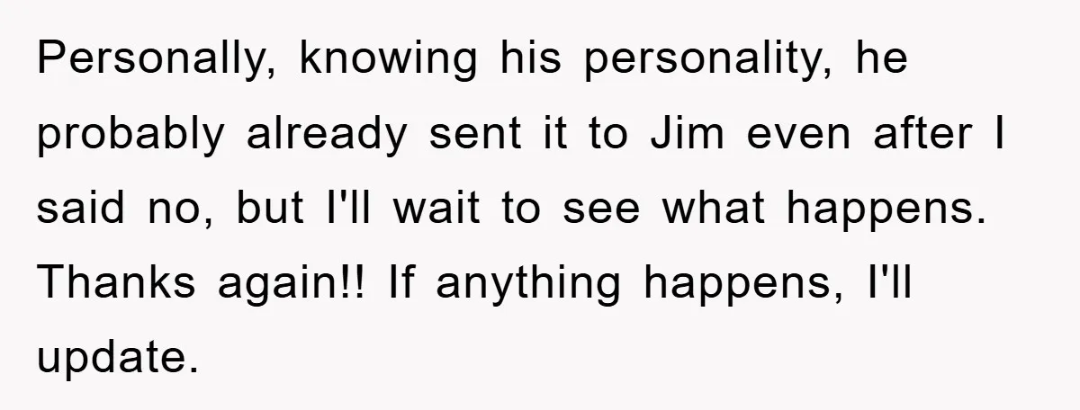 Personally, knowing his personality, he probably already sent it to Jim even after I said no, but I'll wait to see what happens. Thanks again!! If anything happens, I'll update.