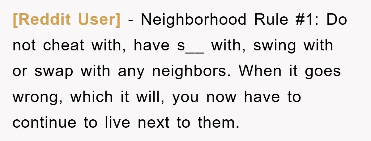 [Reddit User] − Neighborhood Rule #1: Do not cheat with, have s__ with, swing with or swap with any neighbors. When it goes wrong, which it will, you now have...