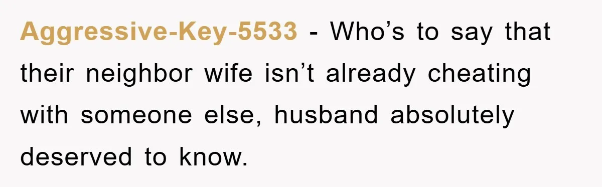 Aggressive-Key-5533 − Who’s to say that their neighbor wife isn’t already cheating with someone else, husband absolutely deserved to know.