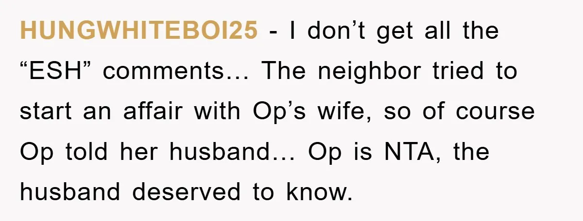 HUNGWHITEBOI25 − I don’t get all the “ESH” comments… The neighbor tried to start an affair with Op’s wife, so of course Op told her husband… Op is NTA, the...
