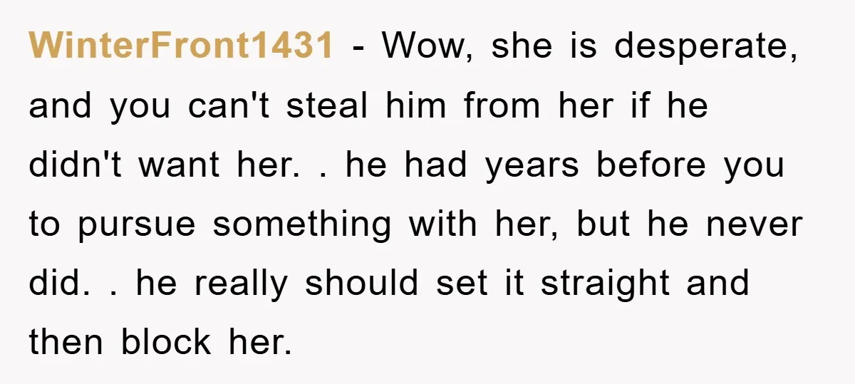 WinterFront1431 − Wow, she is desperate, and you can't steal him from her if he didn't want her. . he had years before you to pursue something with her, but...