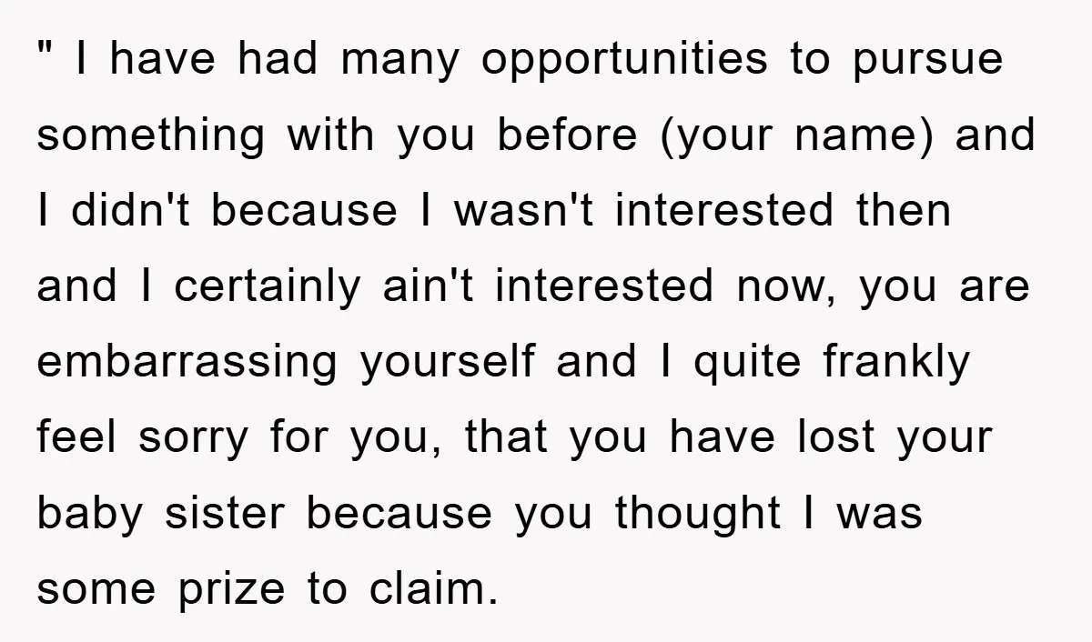 " I have had many opportunities to pursue something with you before (your name) and I didn't because I wasn't interested then and I certainly ain't interested now, you are...