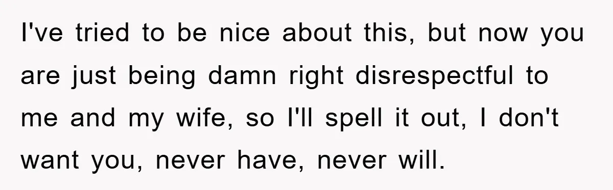I've tried to be nice about this, but now you are just being damn right disrespectful to me and my wife, so I'll spell it out, I don't want you,...