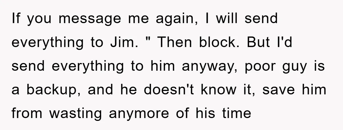 If you message me again, I will send everything to Jim. " Then block. But I'd send everything to him anyway, poor guy is a backup, and he doesn't know...