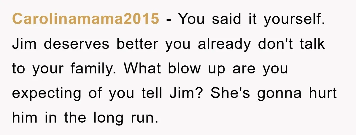 Carolinamama2015 − You said it yourself. Jim deserves better you already don't talk to your family. What blow up are you expecting of you tell Jim? She's gonna hurt him...