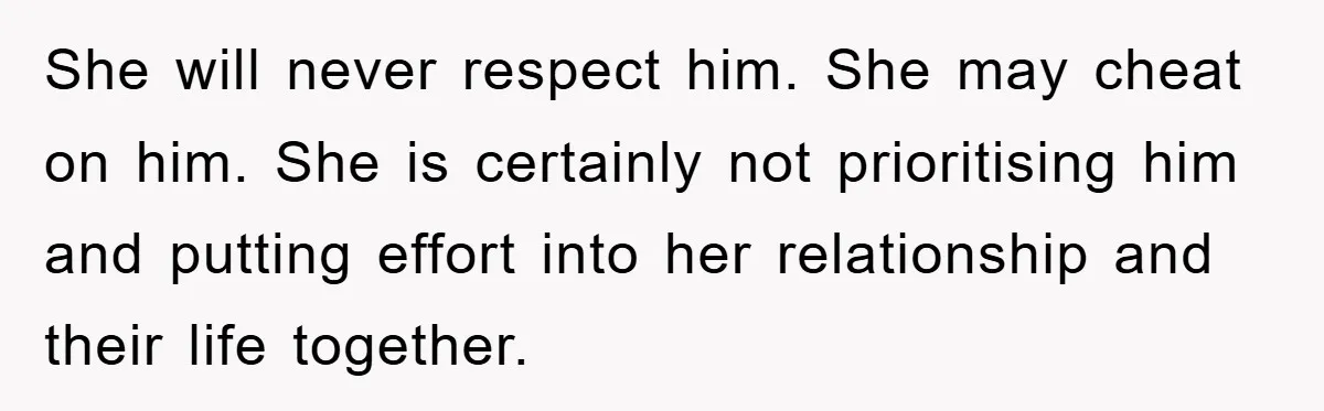 She will never respect him. She may cheat on him. She is certainly not prioritising him and putting effort into her relationship and their life together.
