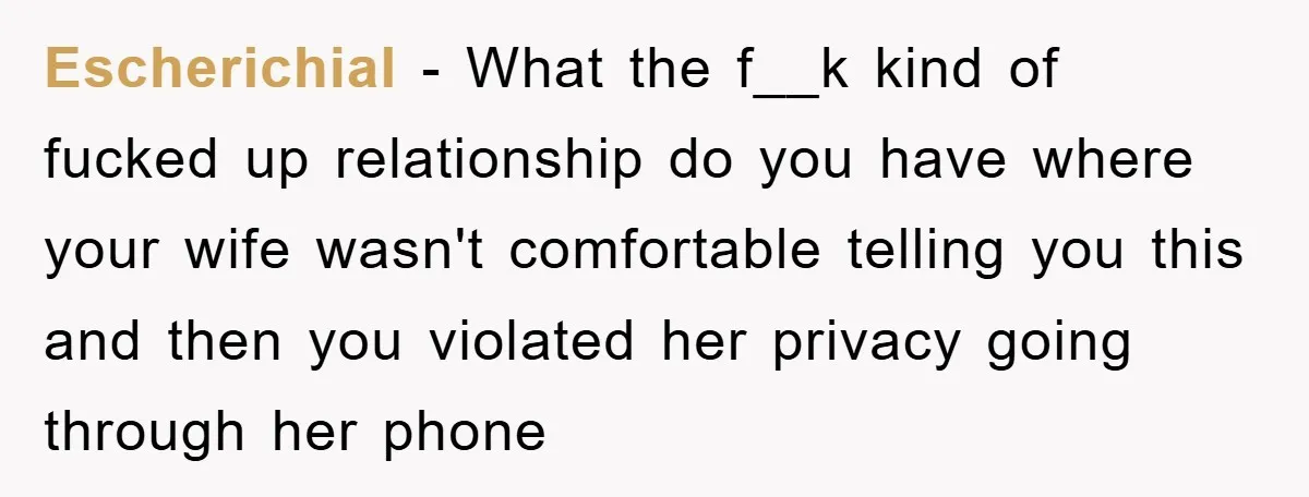 Escherichial − What the f__k kind of fucked up relationship do you have where your wife wasn't comfortable telling you this and then you violated her privacy going through her...