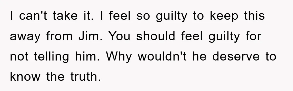 I can't take it. I feel so guilty to keep this away from Jim. You should feel guilty for not telling him. Why wouldn't he deserve to know the truth.