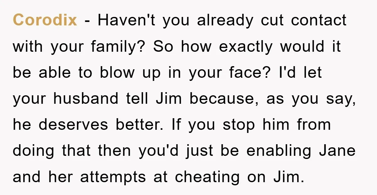 Corodix − Haven't you already cut contact with your family? So how exactly would it be able to blow up in your face? I'd let your husband tell Jim because,...