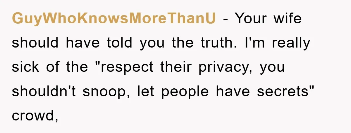 GuyWhoKnowsMoreThanU − Your wife should have told you the truth. I'm really sick of the "respect their privacy, you shouldn't snoop, let people have secrets" crowd,